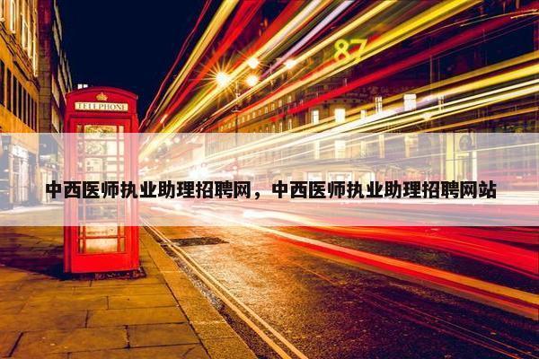 中西医师执业助理招聘网，中西医师执业助理招聘网站