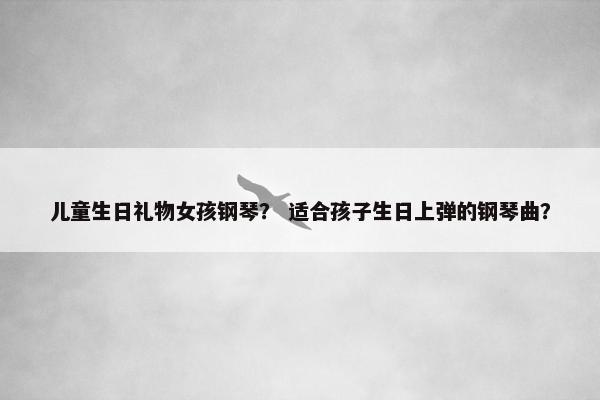 儿童生日礼物女孩钢琴？ 适合孩子生日上弹的钢琴曲？