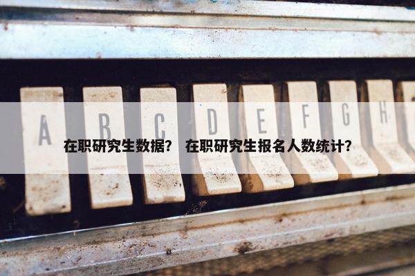 在职研究生数据？ 在职研究生报名人数统计？