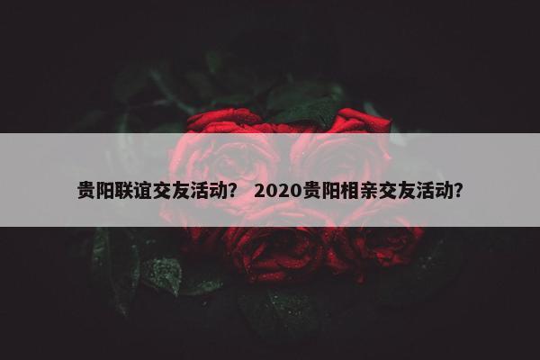 贵阳联谊交友活动？ 2020贵阳相亲交友活动？