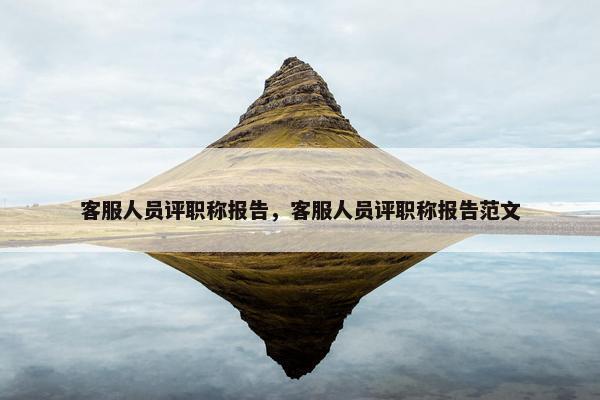 客服人员评职称报告，客服人员评职称报告范文