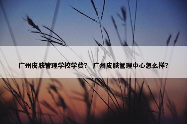 广州皮肤管理学校学费？ 广州皮肤管理中心怎么样？