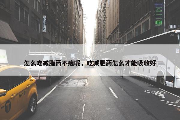 怎么吃减脂药不瘦呢，吃减肥药怎么才能吸收好