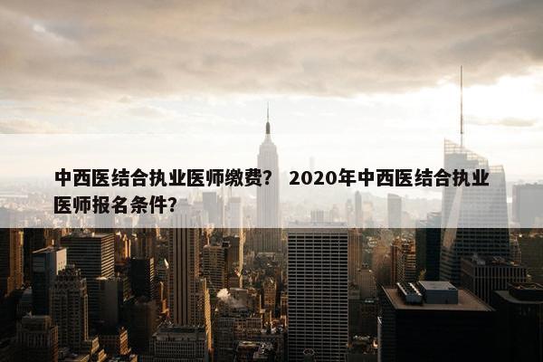 中西医结合执业医师缴费？ 2020年中西医结合执业医师报名条件？
