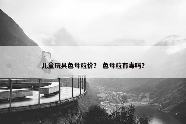 儿童玩具色母粒价？ 色母粒有毒吗？