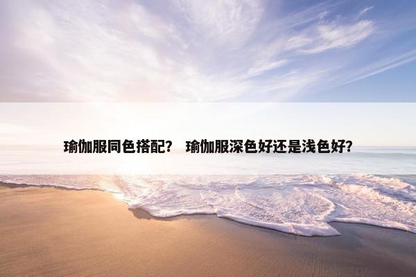 瑜伽服同色搭配？ 瑜伽服深色好还是浅色好？
