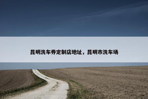 昆明洗车券定制店地址，昆明市洗车场