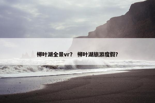 柳叶湖全景vr？ 柳叶湖旅游度假？