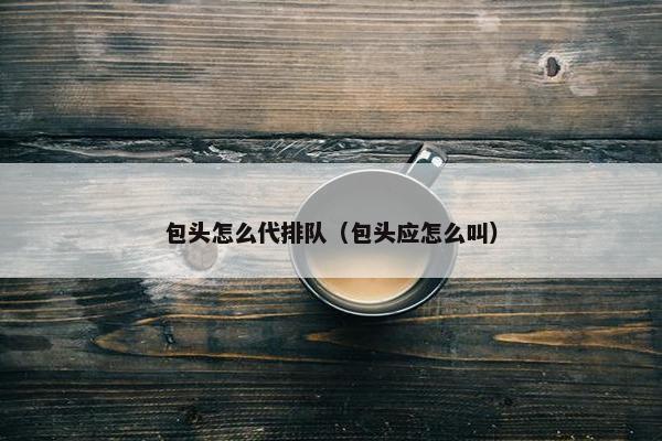包头怎么代排队（包头应怎么叫）