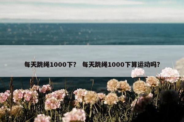 每天跳绳1000下？ 每天跳绳1000下算运动吗？
