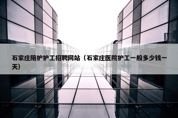 石家庄陪护护工招聘网站（石家庄医院护工一般多少钱一天）