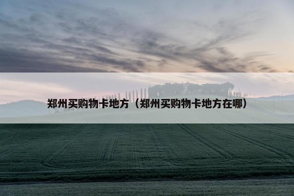 郑州买购物卡地方（郑州买购物卡地方在哪）