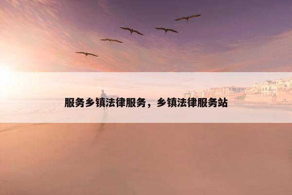 服务乡镇法律服务，乡镇法律服务站