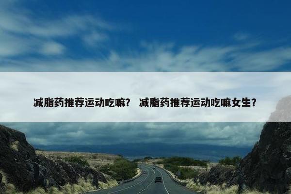 减脂药推荐运动吃嘛？ 减脂药推荐运动吃嘛女生？