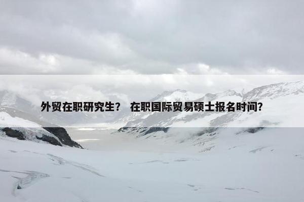 外贸在职研究生？ 在职国际贸易硕士报名时间？