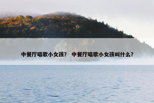 中餐厅唱歌小女孩？ 中餐厅唱歌小女孩叫什么？