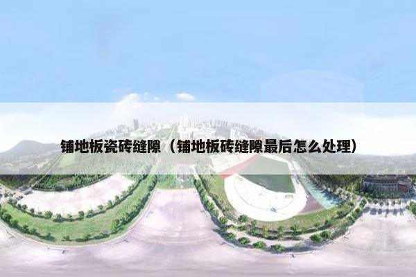 铺地板瓷砖缝隙（铺地板砖缝隙最后怎么处理）