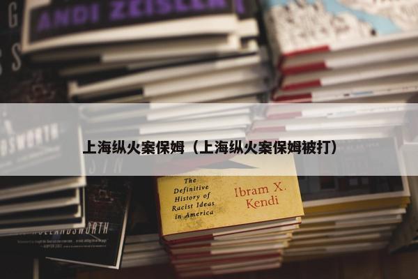 上海纵火案保姆（上海纵火案保姆被打）