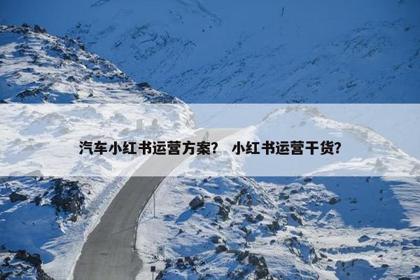 汽车小红书运营方案？ 小红书运营干货？