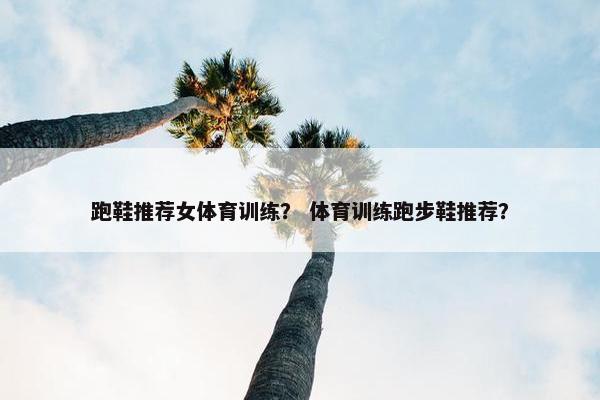 跑鞋推荐女体育训练？ 体育训练跑步鞋推荐？