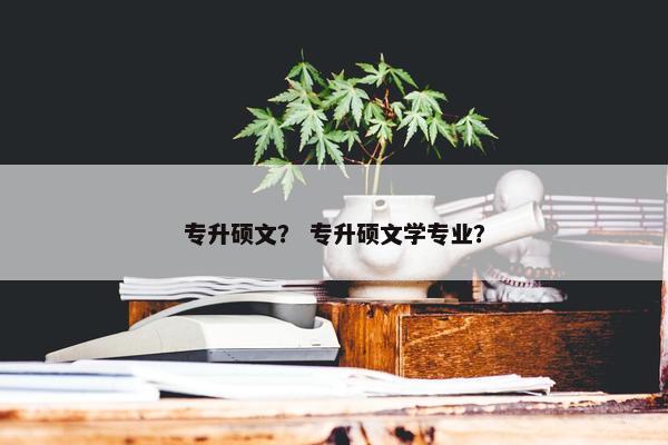 专升硕文？ 专升硕文学专业？