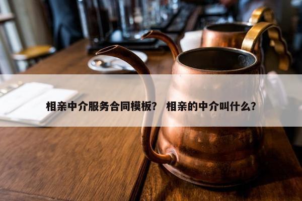 相亲中介服务合同模板？ 相亲的中介叫什么？