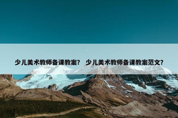 少儿美术教师备课教案？ 少儿美术教师备课教案范文？