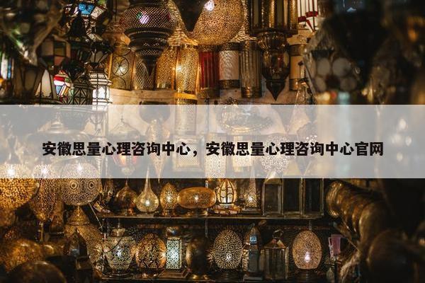 安徽思量心理咨询中心，安徽思量心理咨询中心官网