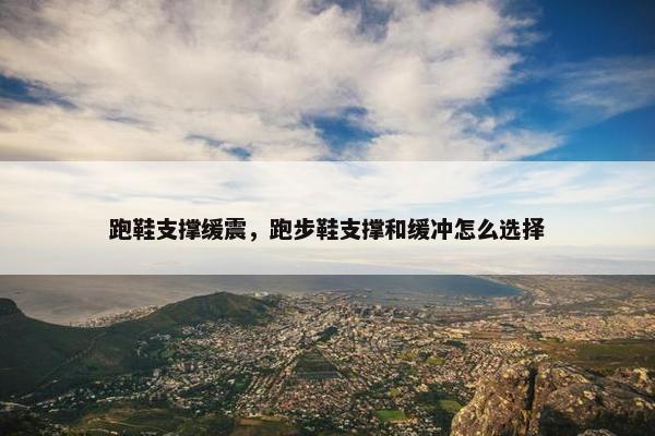 跑鞋支撑缓震，跑步鞋支撑和缓冲怎么选择