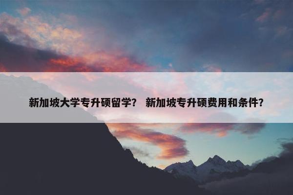 新加坡大学专升硕留学？ 新加坡专升硕费用和条件？