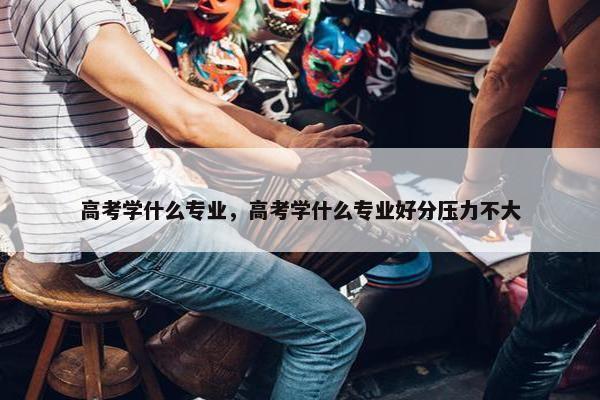 高考学什么专业，高考学什么专业好分压力不大