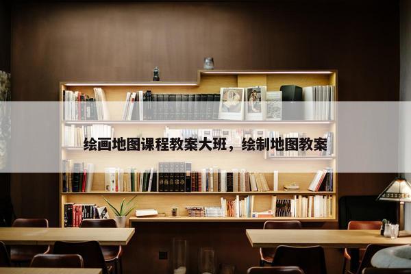 绘画地图课程教案大班，绘制地图教案