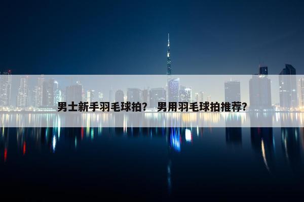 男士新手羽毛球拍？ 男用羽毛球拍推荐？