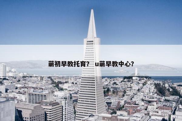 萌初早教托育？ u萌早教中心？