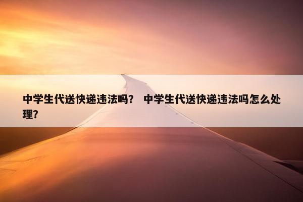 中学生代送快递违法吗？ 中学生代送快递违法吗怎么处理？