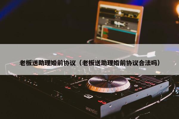 老板送助理婚前协议（老板送助理婚前协议合法吗）