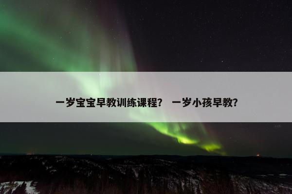 一岁宝宝早教训练课程？ 一岁小孩早教？