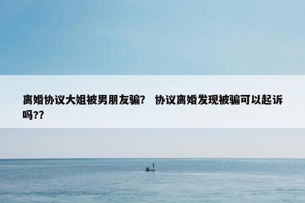 离婚协议大姐被男朋友骗？ 协议离婚发现被骗可以起诉吗?？