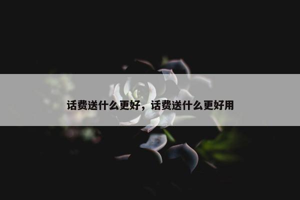 话费送什么更好，话费送什么更好用