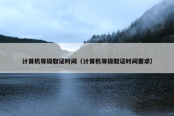 计算机等级取证时间（计算机等级取证时间要求）