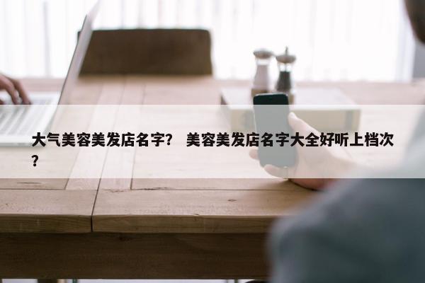 大气美容美发店名字？ 美容美发店名字大全好听上档次？