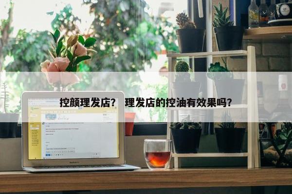 控颜理发店？ 理发店的控油有效果吗？