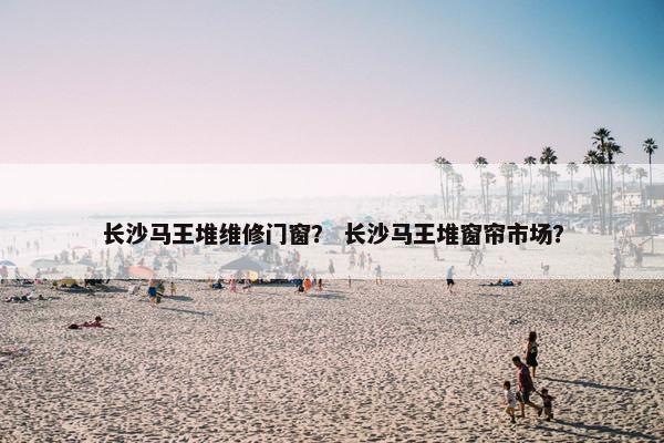 长沙马王堆维修门窗？ 长沙马王堆窗帘市场？