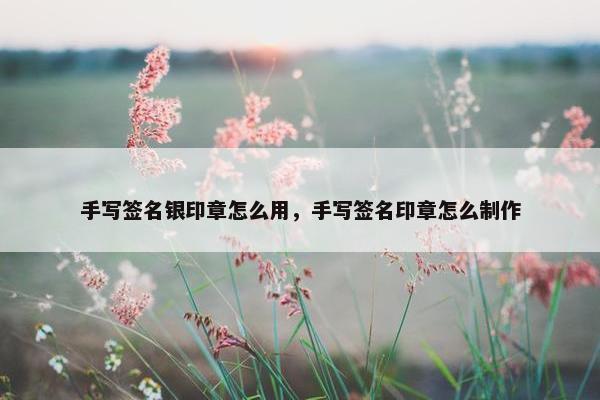 手写签名银印章怎么用，手写签名印章怎么制作