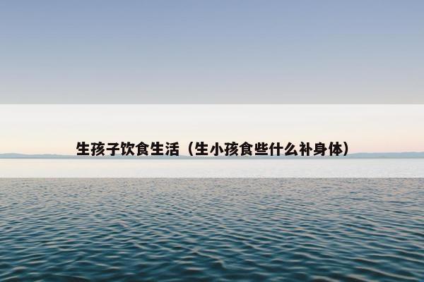生孩子饮食生活（生小孩食些什么补身体）