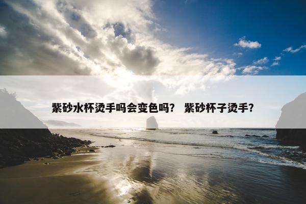 紫砂水杯烫手吗会变色吗？ 紫砂杯子烫手？