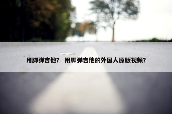 用脚弹吉他？ 用脚弹吉他的外国人原版视频？
