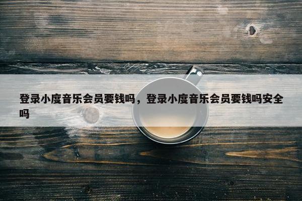 登录小度音乐会员要钱吗，登录小度音乐会员要钱吗安全吗
