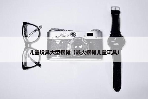儿童玩具大型摆摊（最火摆摊儿童玩具）