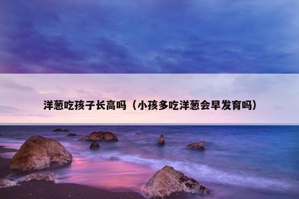 洋葱吃孩子长高吗（小孩多吃洋葱会早发育吗）